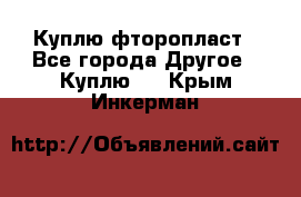 Куплю фторопласт - Все города Другое » Куплю   . Крым,Инкерман